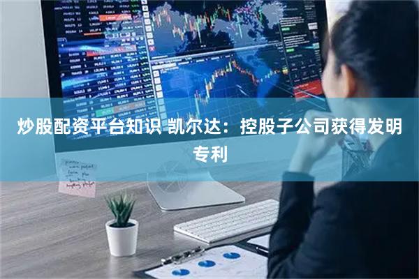 炒股配资平台知识 凯尔达：控股子公司获得发明专利