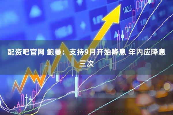 配资吧官网 鲍曼：支持9月开始降息 年内应降息三次