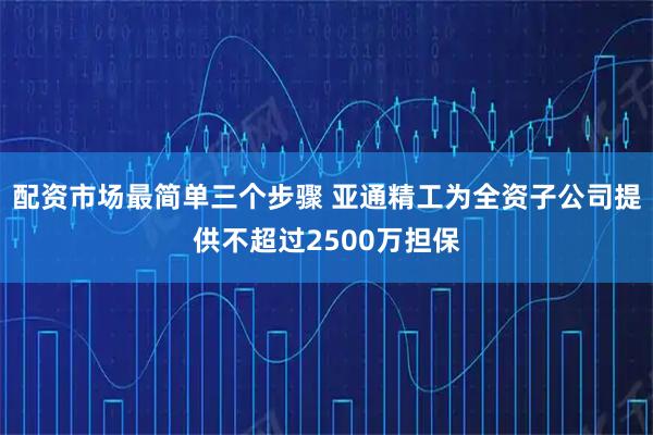 配资市场最简单三个步骤 亚通精工为全资子公司提供不超过2500万担保