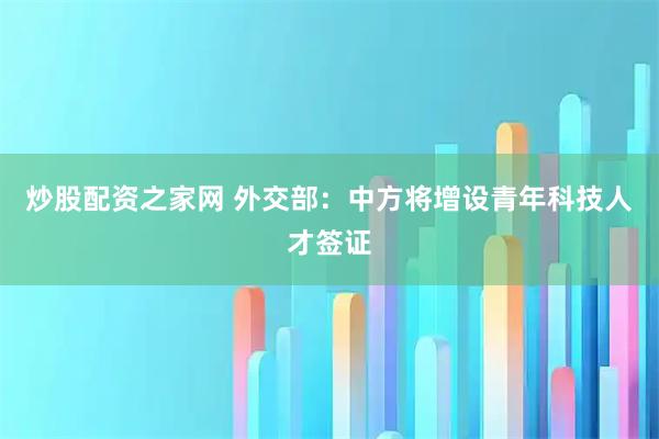 炒股配资之家网 外交部：中方将增设青年科技人才签证