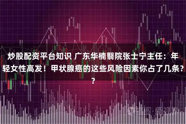 炒股配资平台知识 广东华楠翳院张士宁主任：年轻女性高发！甲状腺癌的这些风险因素你占了几条？