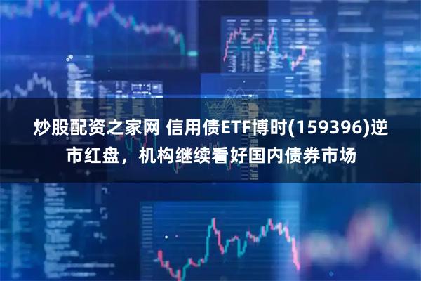 炒股配资之家网 信用债ETF博时(159396)逆市红盘，机构继续看好国内债券市场