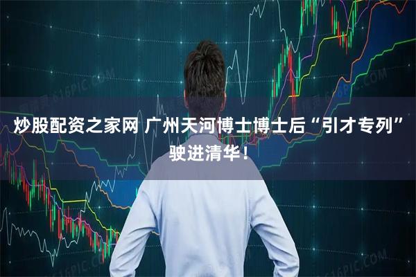炒股配资之家网 广州天河博士博士后“引才专列”驶进清华！