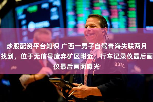 炒股配资平台知识 广西一男子自驾青海失联两月后车被找到，位于无信号废弃矿区附近，行车记录仪最后画面曝光