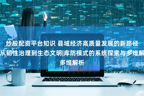 炒股配资平台知识 县域经济高质量发展的新路径：从韧性治理到生态文明|库防模式的系统探索与多维解析