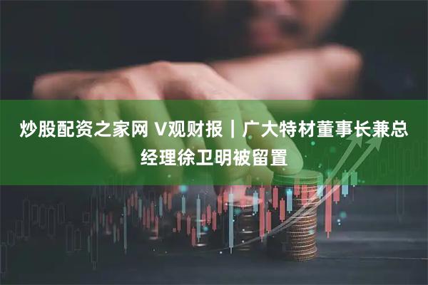 炒股配资之家网 V观财报｜广大特材董事长兼总经理徐卫明被留置