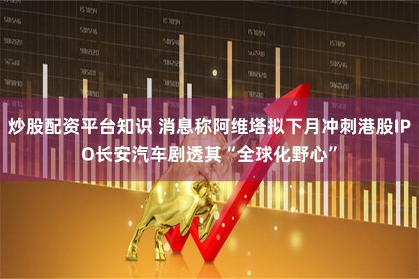 炒股配资平台知识 消息称阿维塔拟下月冲刺港股IPO　长安汽车剧透其“全球化野心”