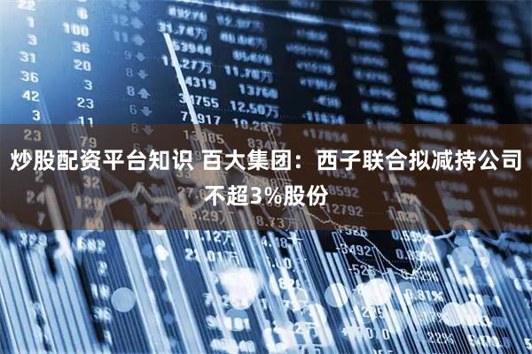 炒股配资平台知识 百大集团：西子联合拟减持公司不超3%股份