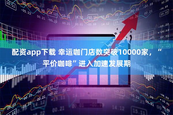 配资app下载 幸运咖门店数突破10000家，“平价咖啡”进入加速发展期