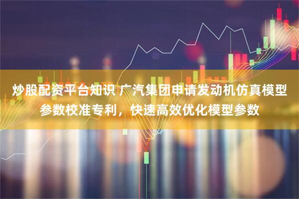 炒股配资平台知识 广汽集团申请发动机仿真模型参数校准专利，快速高效优化模型参数