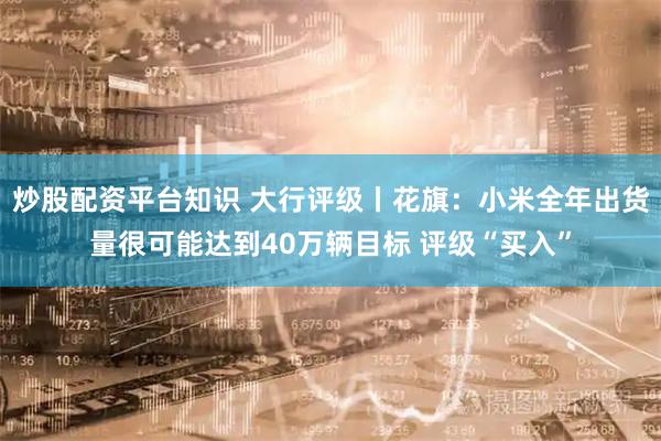 炒股配资平台知识 大行评级丨花旗：小米全年出货量很可能达到40万辆目标 评级“买入”